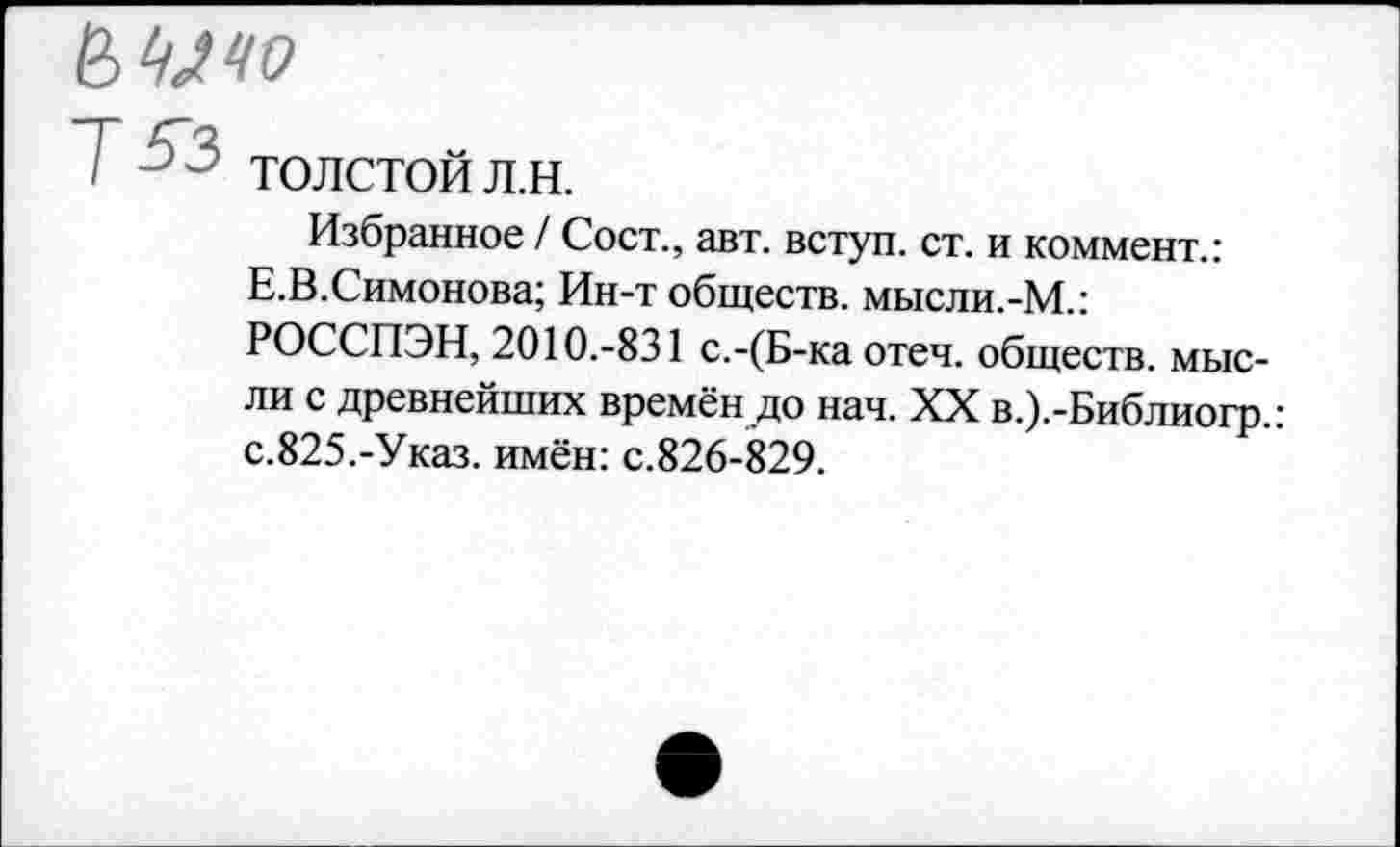 ﻿
Т^з
ТОЛСТОЙ Л.Н.
Избранное / Сост., авт. вступ. ст. и коммент.: Е.В.Симонова; Ин-т обществ. мысли.-М.: РОССПЭН, 2010.-831 с.-(Б-ка отеч. обществ, мысли с древнейших времён до нач. XX в.).-Библиогр.: с.825.-Указ, имён: с.826-829.